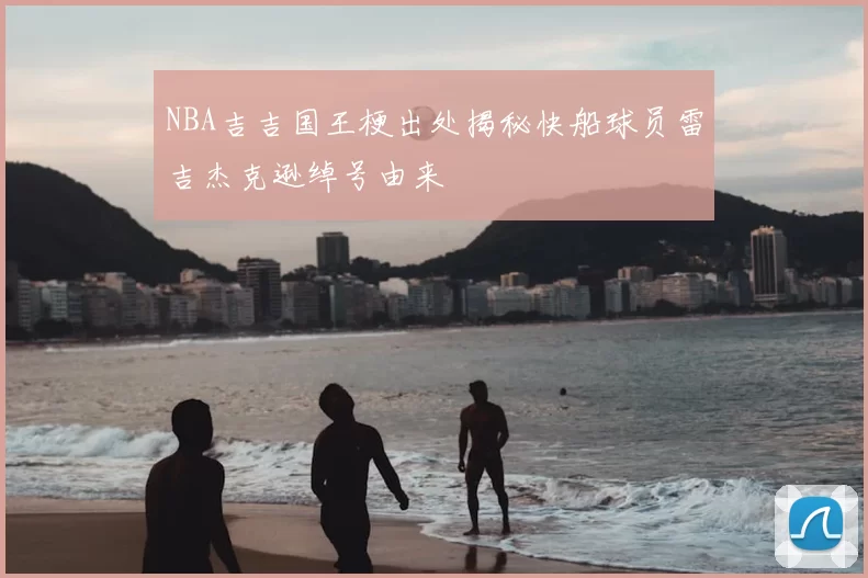 NBA吉吉国王梗出处揭秘快船球员雷吉杰克逊绰号由来