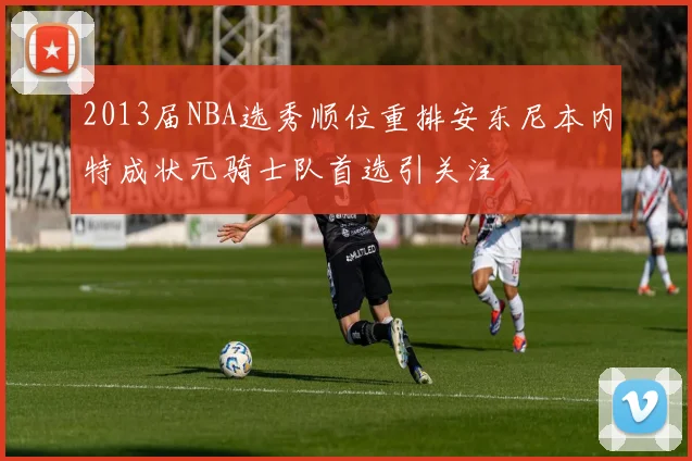 2013届NBA选秀顺位重排安东尼本内特成状元骑士队首选引关注