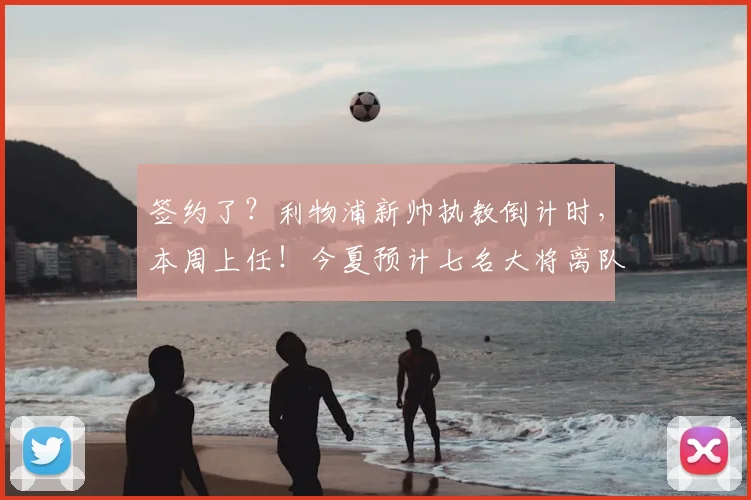 签约了？利物浦新帅执教倒计时，本周上任！今夏预计七名大将离队