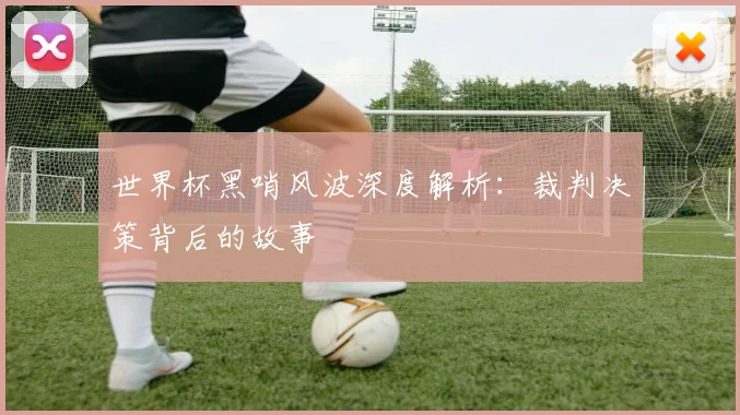 世界杯黑哨风波深度解析:裁判决策背后的故事