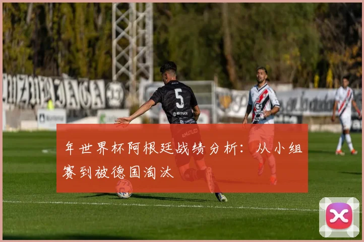 年世界杯阿根廷战绩分析:从小组赛到被德国淘汰
