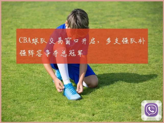 CBA球队交易窗口开启,多支强队补强阵容争夺总冠军