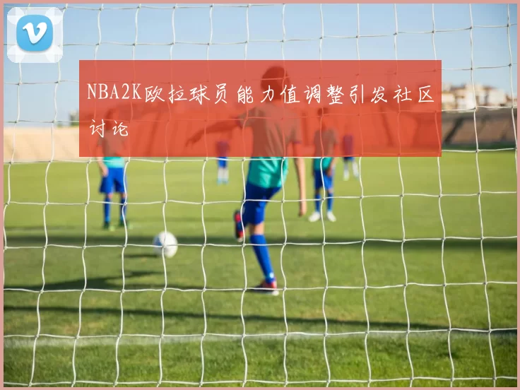 NBA2K欧拉球员能力值调整引发社区讨论