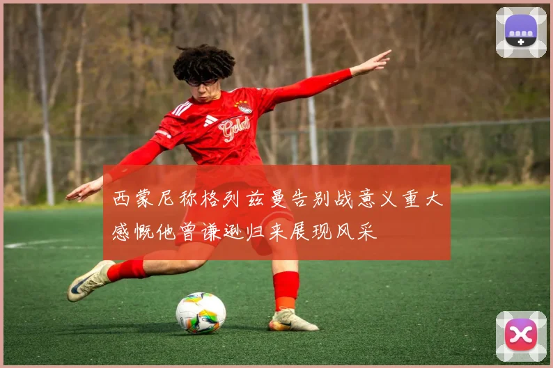 西蒙尼称格列兹曼告别战意义重大感慨他曾谦逊归来展现风采