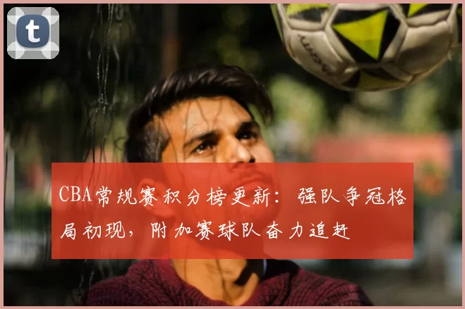 CBA常规赛积分榜更新：强队争冠格局初现，附加赛球队奋力追赶