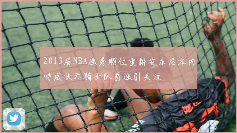 2013届NBA选秀顺位重排安东尼本内特成状元骑士队首选引关注